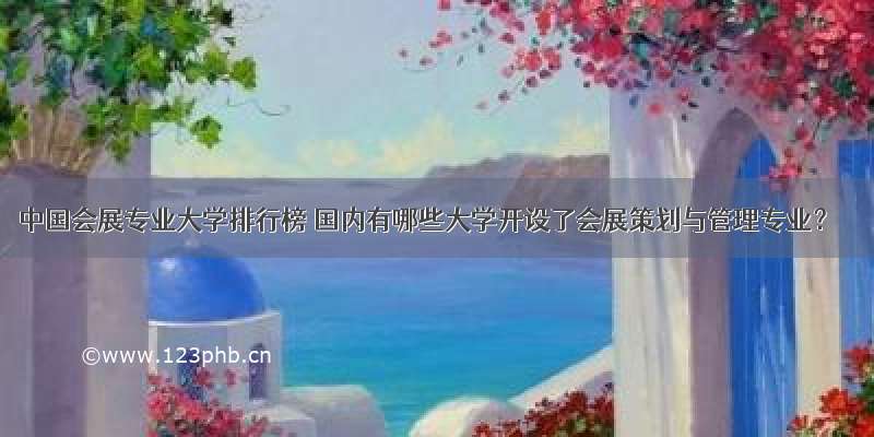 中国会展专业大学排行榜 国内有哪些大学开设了会展策划与管理专业？