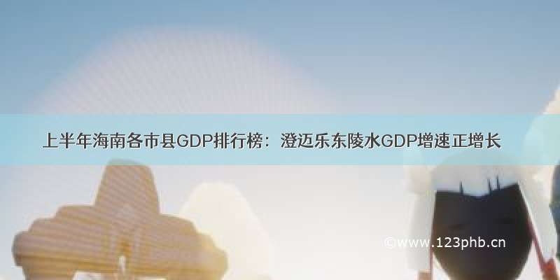 上半年海南各市县GDP排行榜：澄迈乐东陵水GDP增速正增长