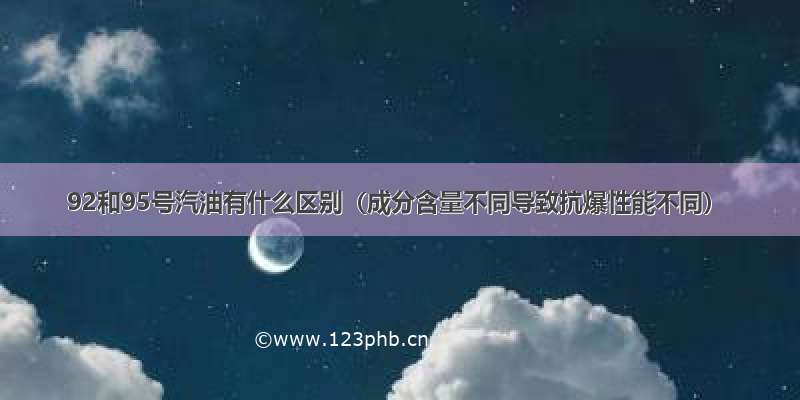 92和95号汽油有什么区别（成分含量不同导致抗爆性能不同）