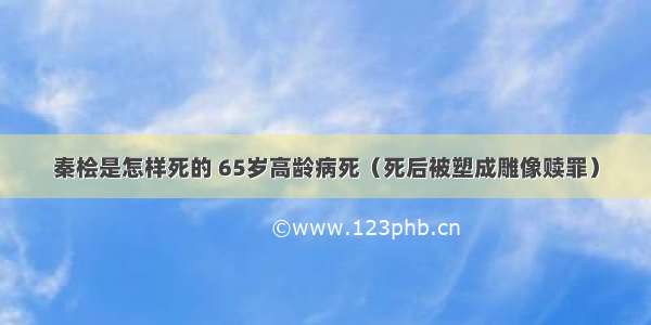 秦桧是怎样死的 65岁高龄病死（死后被塑成雕像赎罪）