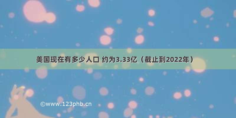 美国现在有多少人口 约为3.33亿（截止到2022年）