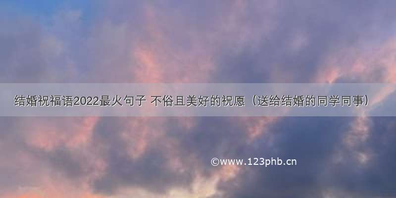 结婚祝福语2022最火句子 不俗且美好的祝愿（送给结婚的同学同事）