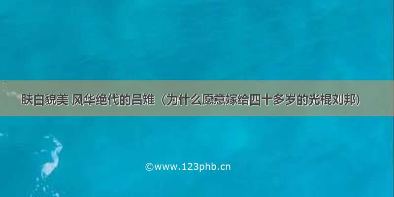 肤白貌美 风华绝代的吕雉（为什么愿意嫁给四十多岁的光棍刘邦）