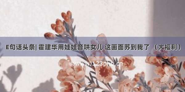 E句话头条| 霍建华用娃娃音哄女儿 这画面苏到我了 （大福利）