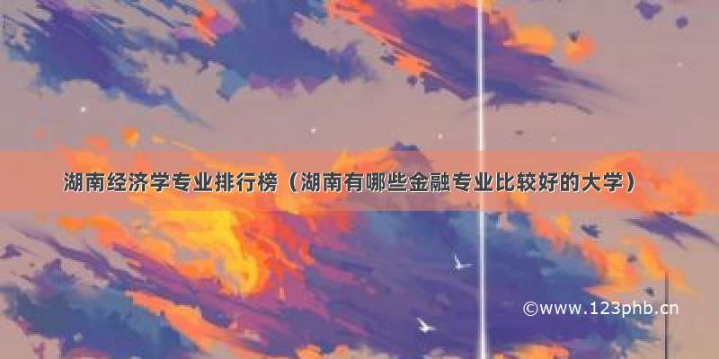 湖南经济学专业排行榜（湖南有哪些金融专业比较好的大学）