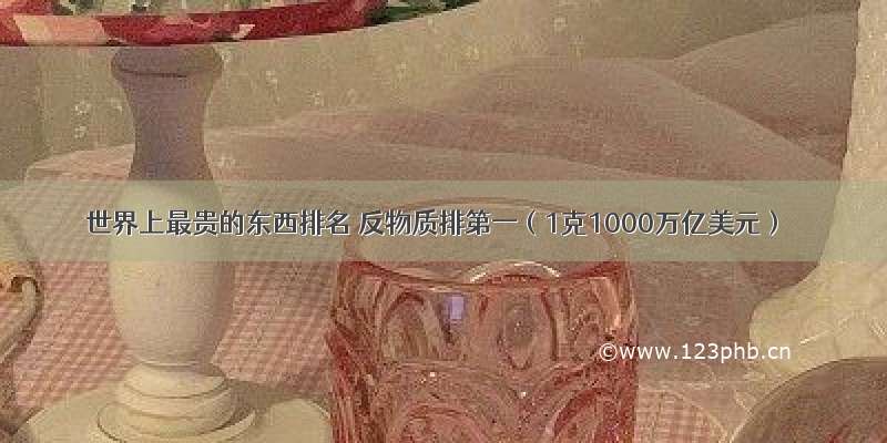 世界上最贵的东西排名 反物质排第一（1克1000万亿美元）