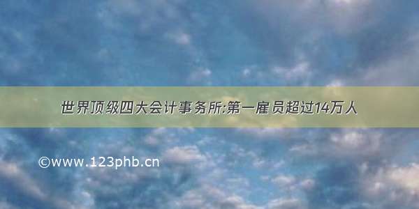 世界顶级四大会计事务所:第一雇员超过14万人