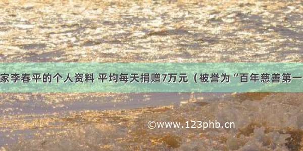 慈善家李春平的个人资料 平均每天捐赠7万元（被誉为“百年慈善第一人”）