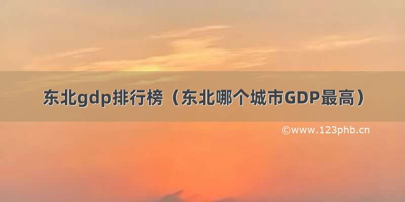 东北gdp排行榜（东北哪个城市GDP最高）