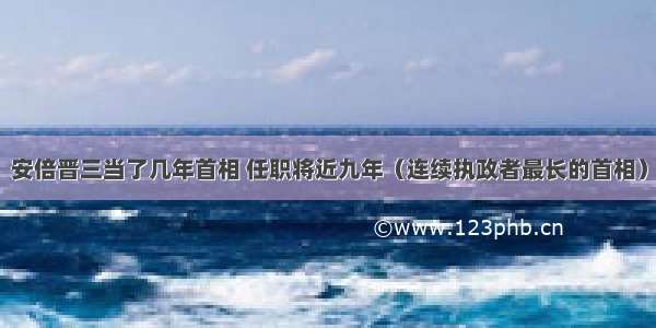 安倍晋三当了几年首相 任职将近九年（连续执政者最长的首相）