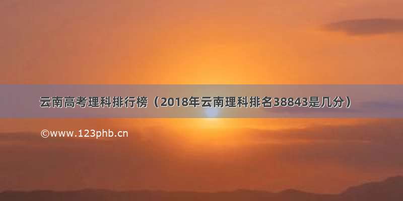 云南高考理科排行榜（2018年云南理科排名38843是几分）