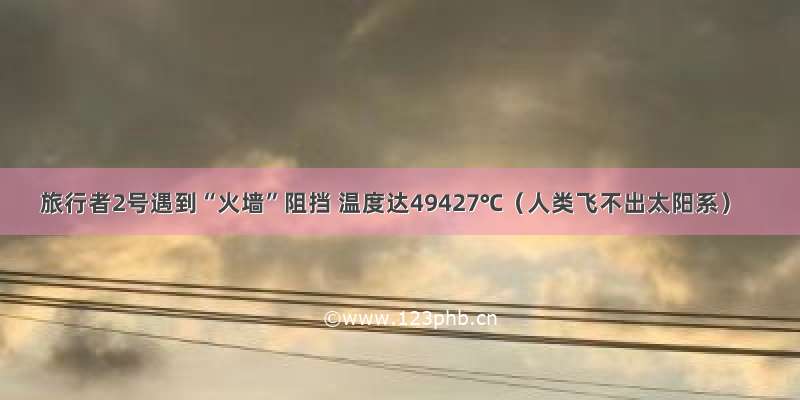 旅行者2号遇到“火墙”阻挡 温度达49427℃（人类飞不出太阳系）