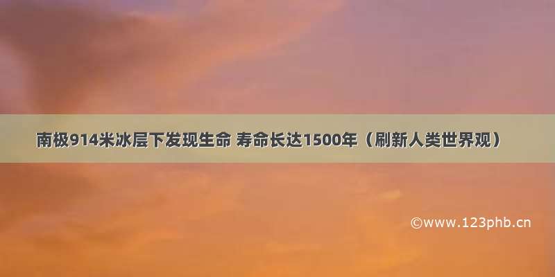 南极914米冰层下发现生命 寿命长达1500年（刷新人类世界观）