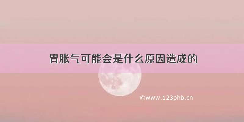 胃胀气可能会是什幺原因造成的