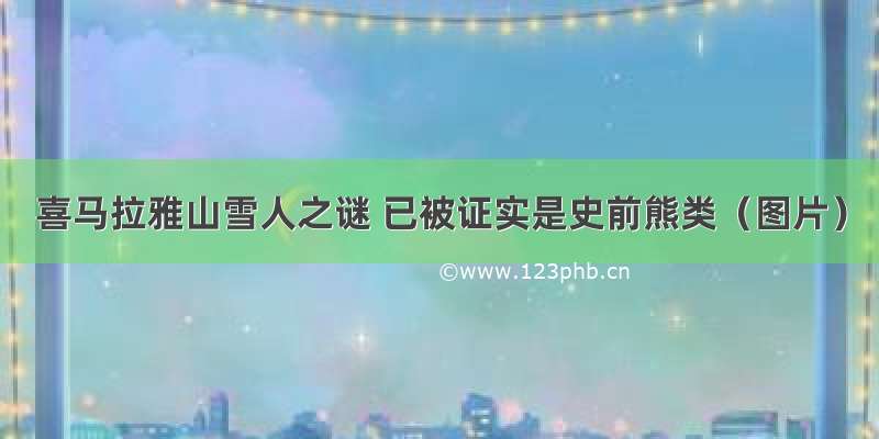 喜马拉雅山雪人之谜 已被证实是史前熊类（图片）