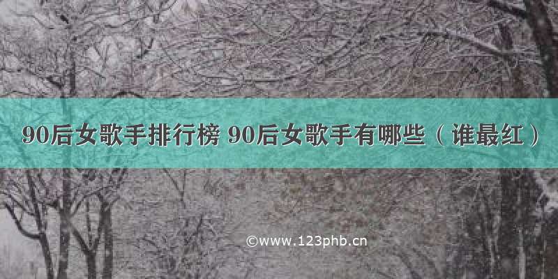 90后女歌手排行榜 90后女歌手有哪些（谁最红）