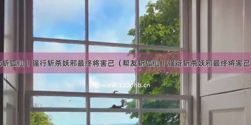 帮友斩狐仙丨强行斩杀妖邪最终将害己（﻿﻿帮友斩狐仙丨强行斩杀妖邪最终将害己）