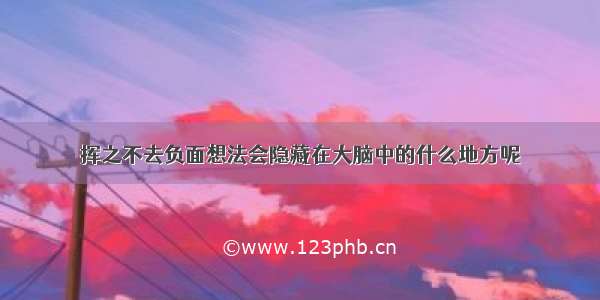 挥之不去负面想法会隐藏在大脑中的什么地方呢