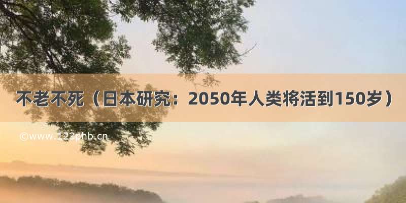 不老不死（日本研究：2050年人类将活到150岁）