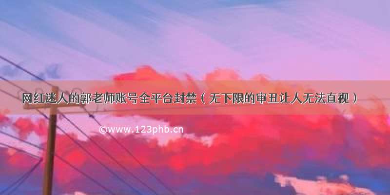 网红迷人的郭老师账号全平台封禁（无下限的审丑让人无法直视）