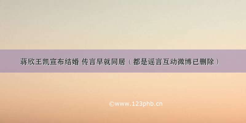 蒋欣王凯宣布结婚 传言早就同居（都是谣言互动微博已删除）