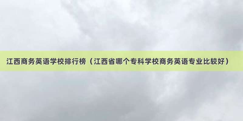 江西商务英语学校排行榜（江西省哪个专科学校商务英语专业比较好）