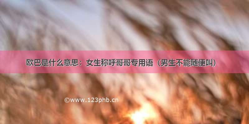 欧巴是什么意思：女生称呼哥哥专用语（男生不能随便叫）