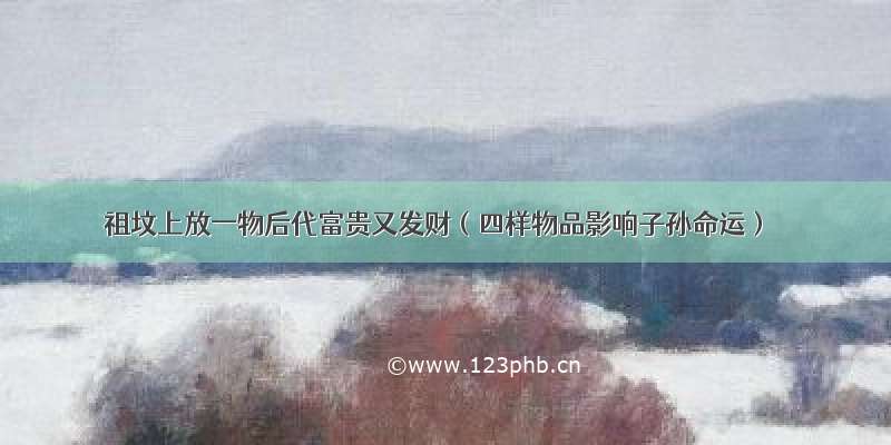 祖坟上放一物后代富贵又发财（四样物品影响子孙命运）