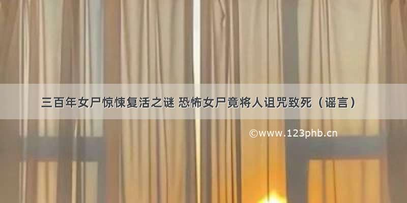 三百年女尸惊悚复活之谜 恐怖女尸竟将人诅咒致死（谣言）