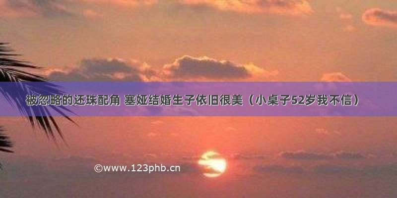 被忽略的还珠配角 塞娅结婚生子依旧很美（小桌子52岁我不信）