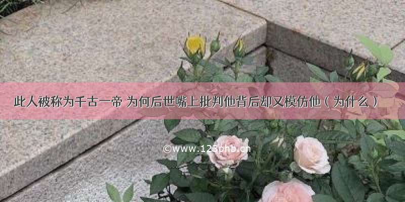 此人被称为千古一帝 为何后世嘴上批判他背后却又模仿他（为什么）