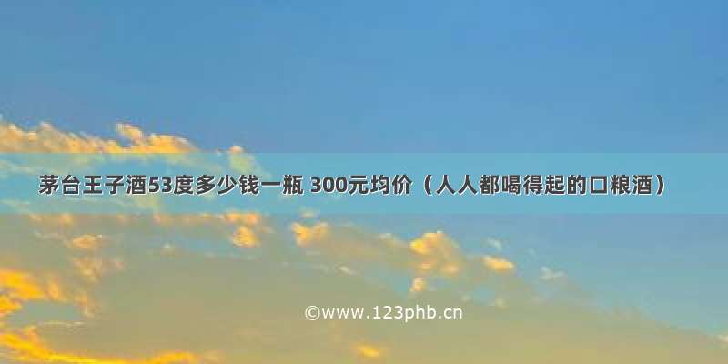 茅台王子酒53度多少钱一瓶 300元均价（人人都喝得起的口粮酒）