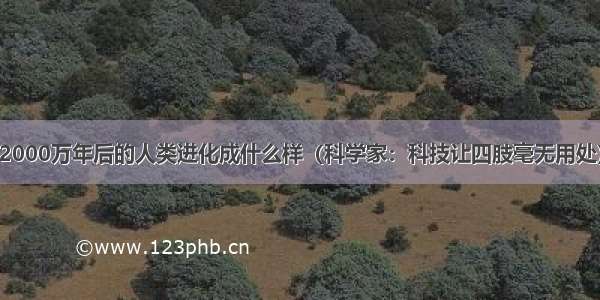 2000万年后的人类进化成什么样（科学家：科技让四肢毫无用处）