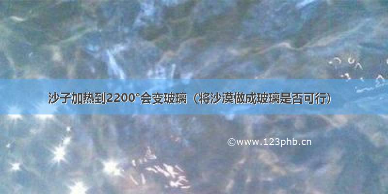 沙子加热到2200°会变玻璃（将沙漠做成玻璃是否可行）