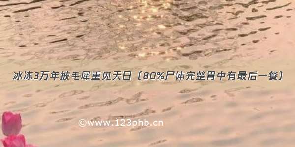 冰冻3万年披毛犀重见天日（80%尸体完整胃中有最后一餐）