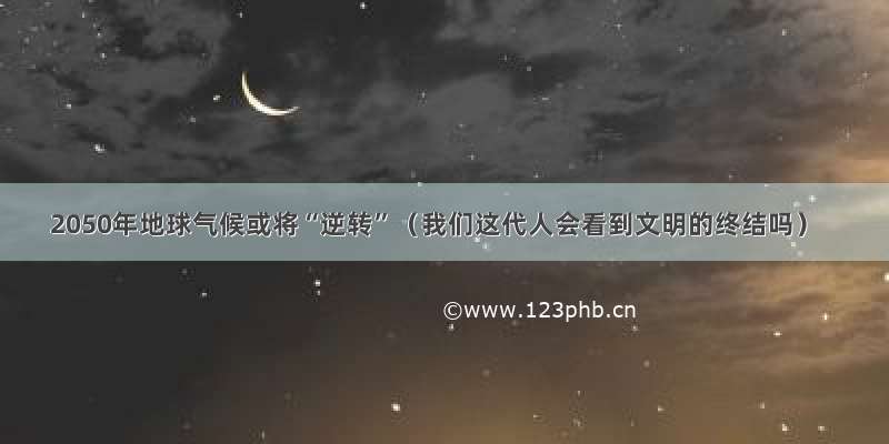 2050年地球气候或将“逆转”（我们这代人会看到文明的终结吗）