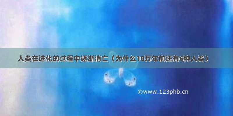 人类在进化的过程中逐渐消亡（为什么10万年前还有6种人类）