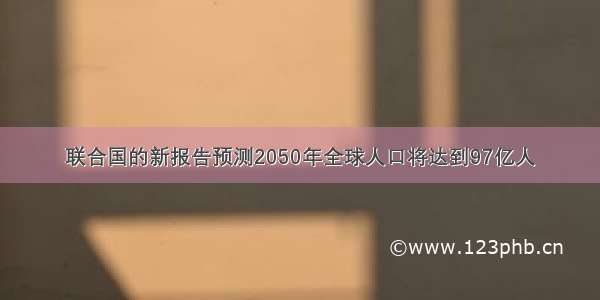 联合国的新报告预测2050年全球人口将达到97亿人