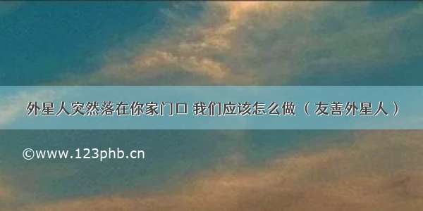 外星人突然落在你家门口 我们应该怎么做 （友善外星人）