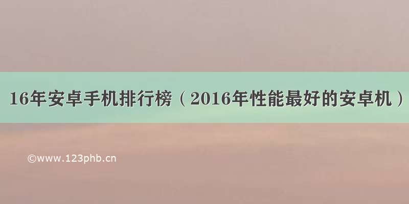 16年安卓手机排行榜（2016年性能最好的安卓机）