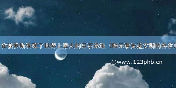 在俄罗斯发现了世界上最大的巨石遗址（暗示着先进文明的存在）