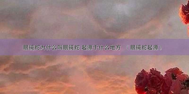 眼镜蛇为什么叫眼镜蛇 起源于什么地方  （眼镜蛇起源）