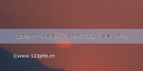 又周休了…大家有什幺活动可以说说（参考一下吗）