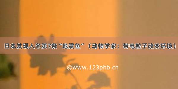 日本发现入冬第7条“地震鱼”（动物学家：带电粒子改变环境）