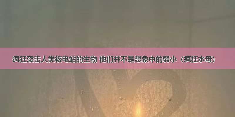 疯狂袭击人类核电站的生物 他们并不是想象中的弱小（疯狂水母）