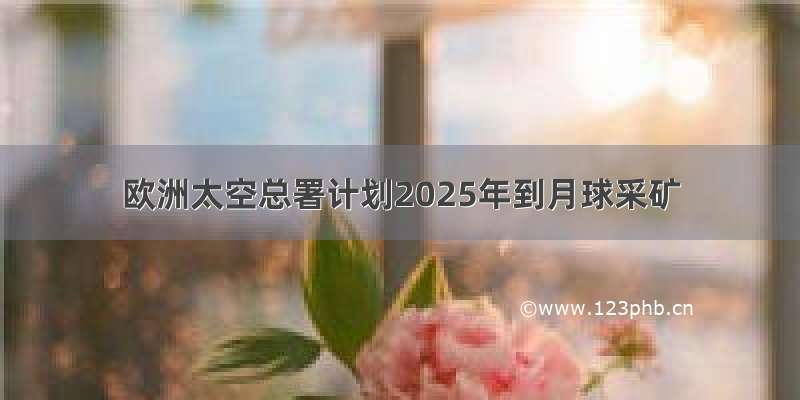 欧洲太空总署计划2025年到月球采矿