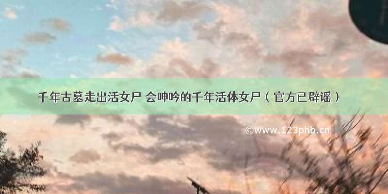 千年古墓走出活女尸 会呻吟的千年活体女尸（官方已辟谣）