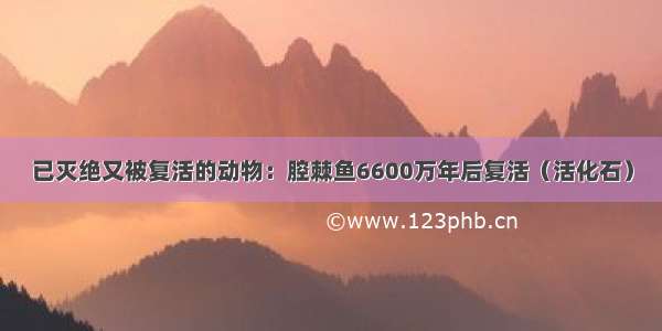 已灭绝又被复活的动物：腔棘鱼6600万年后复活（活化石）