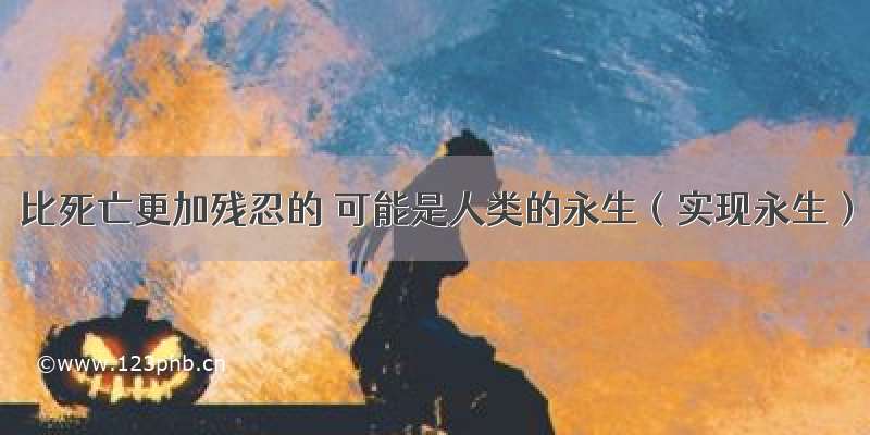 比死亡更加残忍的 可能是人类的永生（实现永生）