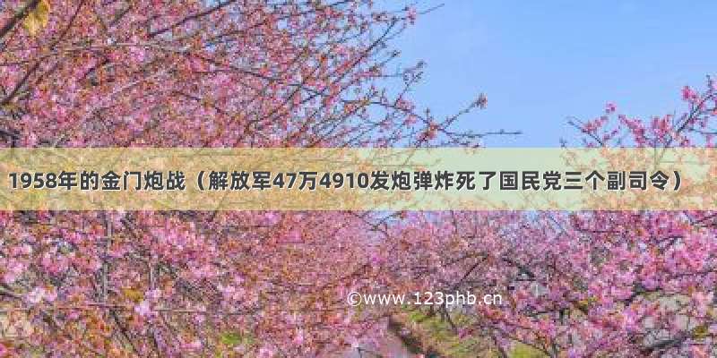 1958年的金门炮战（解放军47万4910发炮弹炸死了国民党三个副司令）